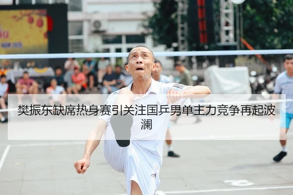 樊振东缺席热身赛引关注国乒男单主力竞争再起波澜